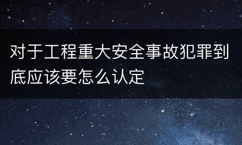 对于工程重大安全事故犯罪到底应该要怎么认定