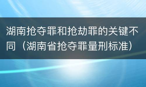 湖南抢夺罪和抢劫罪的关键不同（湖南省抢夺罪量刑标准）