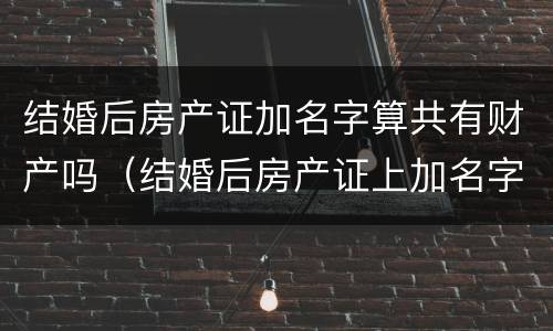 结婚后房产证加名字算共有财产吗（结婚后房产证上加名字算共同财产吗）