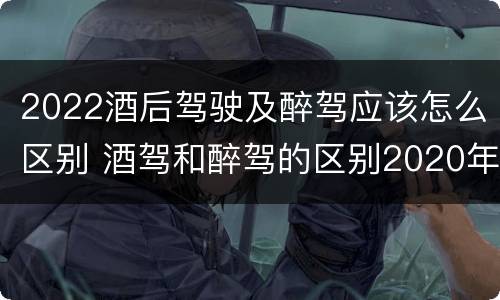 2022酒后驾驶及醉驾应该怎么区别 酒驾和醉驾的区别2020年