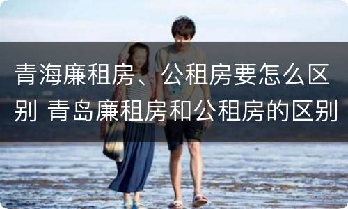 青海廉租房、公租房要怎么区别 青岛廉租房和公租房的区别