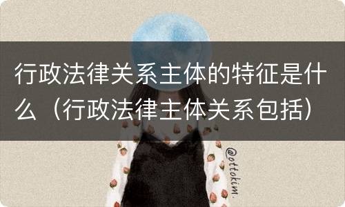 行政法律关系主体的特征是什么（行政法律主体关系包括）