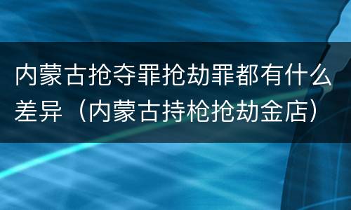 内蒙古抢夺罪抢劫罪都有什么差异(内蒙古持枪抢劫金店)