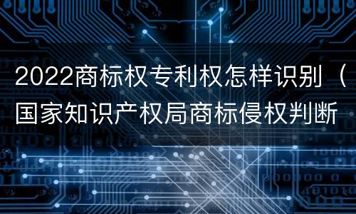 2022商标权专利权怎样识别（国家知识产权局商标侵权判断标准）