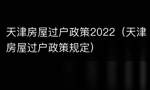 天津房屋过户政策2022（天津房屋过户政策规定）