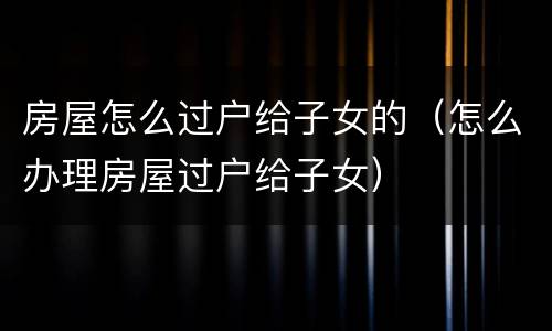 房屋怎么过户给子女的（怎么办理房屋过户给子女）