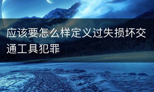 应该要怎么样定义过失损坏交通工具犯罪