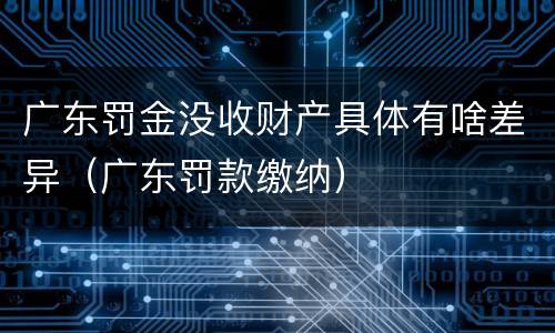 广东罚金没收财产具体有啥差异（广东罚款缴纳）
