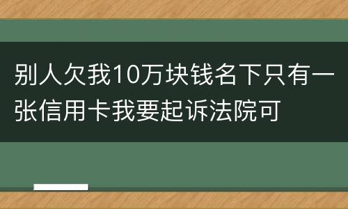 别人欠我10万块钱名下只有一张信用卡我要起诉法院可