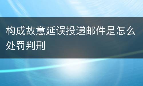 构成故意延误投递邮件是怎么处罚判刑