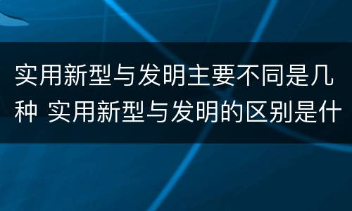 实用新型与发明主要不同是几种 实用新型与发明的区别是什么