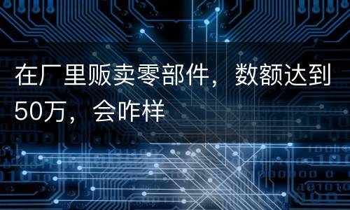 在厂里贩卖零部件，数额达到50万，会咋样