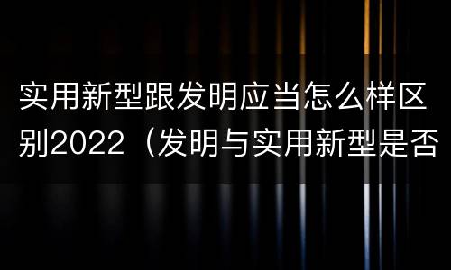实用新型跟发明应当怎么样区别2022（发明与实用新型是否具有实用性）