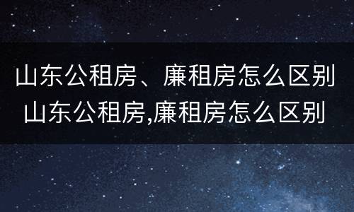 山东公租房、廉租房怎么区别 山东公租房,廉租房怎么区别的