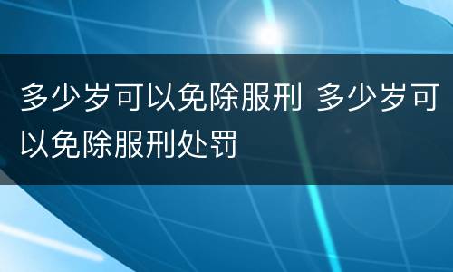 多少岁可以免除服刑 多少岁可以免除服刑处罚