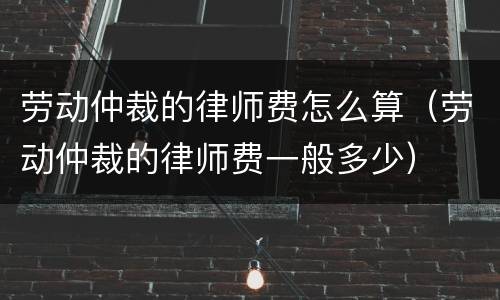 劳动仲裁的律师费怎么算（劳动仲裁的律师费一般多少）