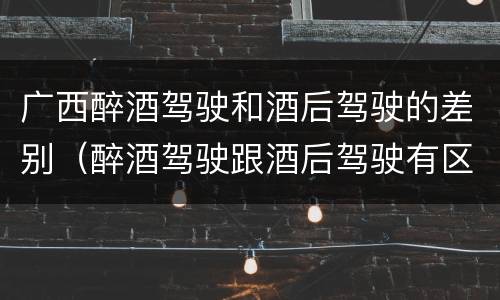 广西醉酒驾驶和酒后驾驶的差别（醉酒驾驶跟酒后驾驶有区别吗）