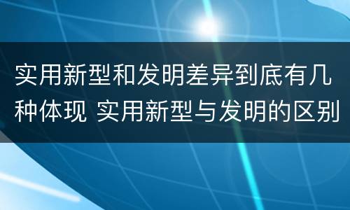实用新型和发明差异到底有几种体现 实用新型与发明的区别