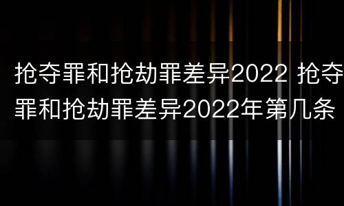 抢夺罪和抢劫罪差异2022 抢夺罪和抢劫罪差异2022年第几条