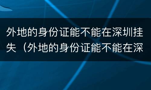 外地的身份证能不能在深圳挂失（外地的身份证能不能在深圳挂失呢）