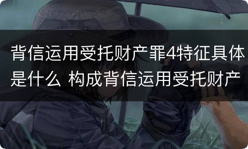 背信运用受托财产罪4特征具体是什么 构成背信运用受托财产罪的立案标准是