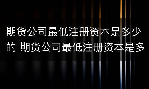 期货公司最低注册资本是多少的 期货公司最低注册资本是多少的股票