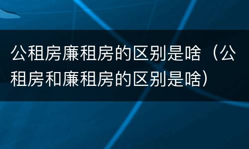 公租房廉租房的区别是啥（公租房和廉租房的区别是啥）