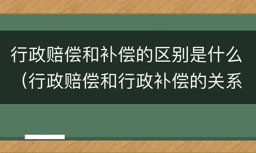 行政赔偿和补偿的区别是什么（行政赔偿和行政补偿的关系）