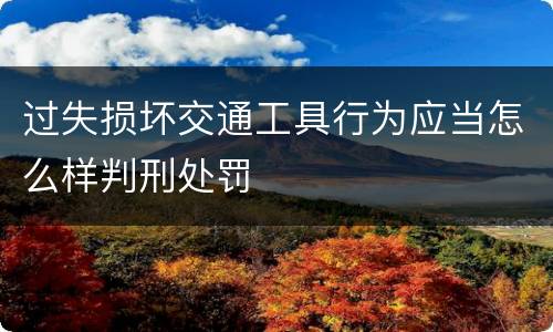 过失损坏交通工具行为应当怎么样判刑处罚