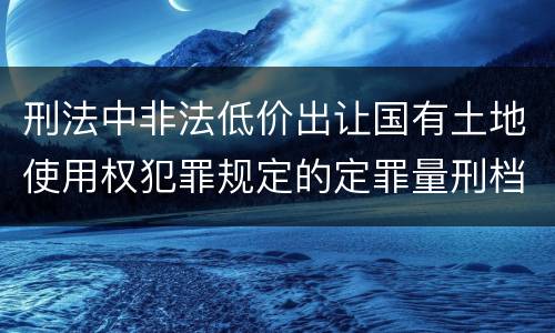 刑法中非法低价出让国有土地使用权犯罪规定的定罪量刑档次是什么