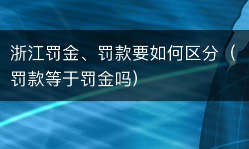 浙江罚金、罚款要如何区分（罚款等于罚金吗）