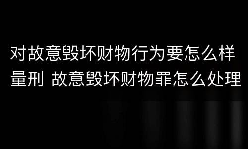 对故意毁坏财物行为要怎么样量刑 故意毁坏财物罪怎么处理