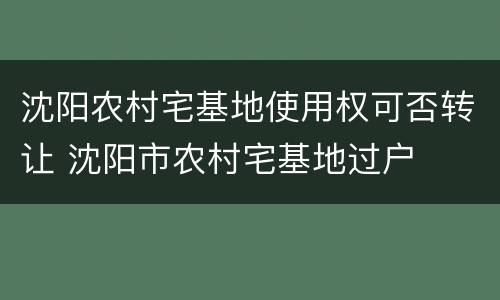 沈阳农村宅基地使用权可否转让 沈阳市农村宅基地过户