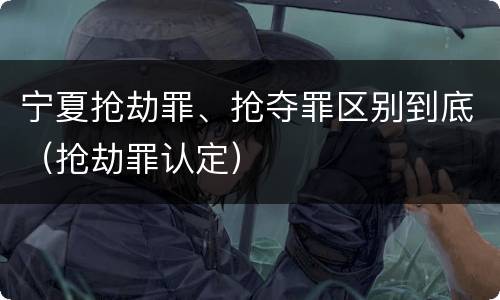 宁夏抢劫罪、抢夺罪区别到底（抢劫罪认定）