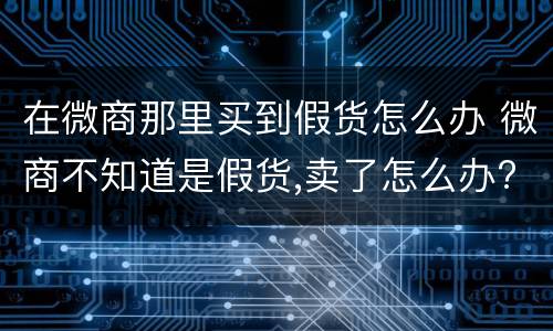 在微商那里买到假货怎么办 微商不知道是假货,卖了怎么办?