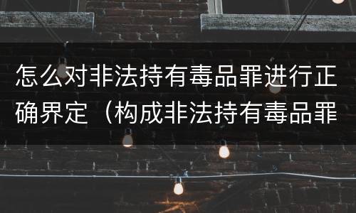 怎么对非法持有毒品罪进行正确界定（构成非法持有毒品罪必须是非法持有）