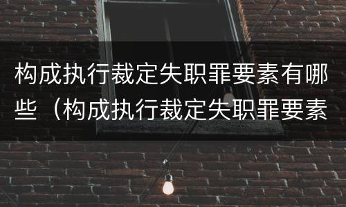 构成执行裁定失职罪要素有哪些（构成执行裁定失职罪要素有哪些要件）