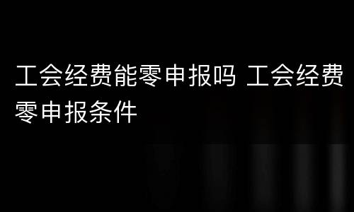 工会经费能零申报吗 工会经费零申报条件