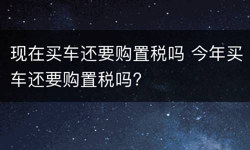 现在买车还要购置税吗 今年买车还要购置税吗?