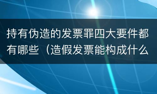 持有伪造的发票罪四大要件都有哪些（造假发票能构成什么罪）
