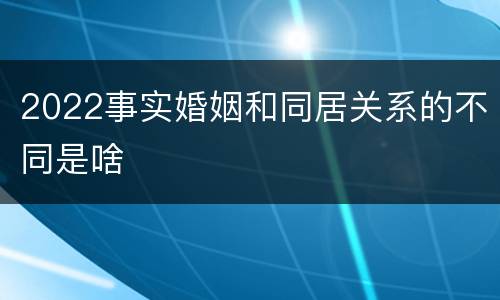 2022事实婚姻和同居关系的不同是啥