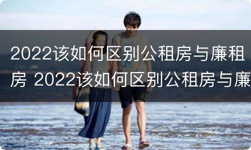 2022该如何区别公租房与廉租房 2022该如何区别公租房与廉租房呢