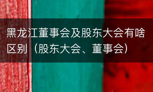 黑龙江董事会及股东大会有啥区别（股东大会、董事会）