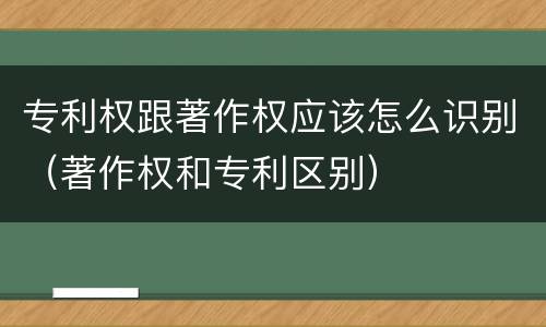 专利权跟著作权应该怎么识别（著作权和专利区别）