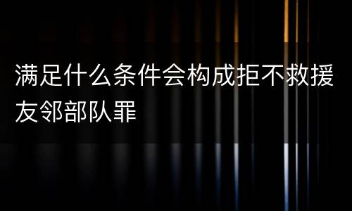 满足什么条件会构成拒不救援友邻部队罪