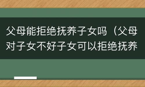 父母能拒绝抚养子女吗（父母对子女不好子女可以拒绝抚养父母吗）