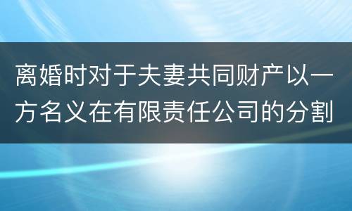离婚时对于夫妻共同财产以一方名义在有限责任公司的分割如何处理