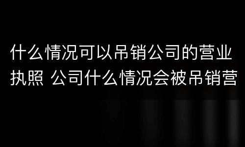 什么情况可以吊销公司的营业执照 公司什么情况会被吊销营业执照