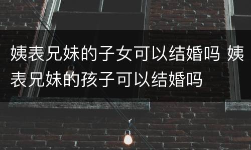 姨表兄妹的子女可以结婚吗 姨表兄妹的孩子可以结婚吗