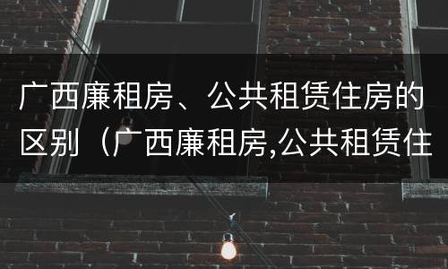 广西廉租房、公共租赁住房的区别（广西廉租房,公共租赁住房的区别是什么）